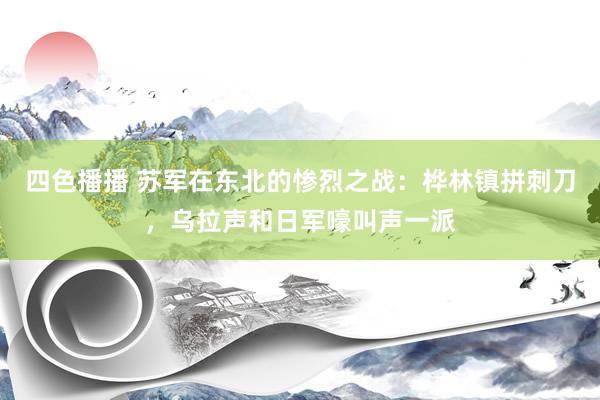 四色播播 苏军在东北的惨烈之战：桦林镇拼刺刀，乌拉声和日军嚎叫声一派