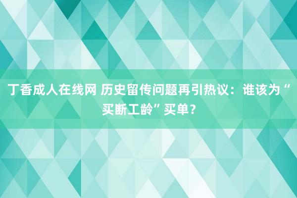 丁香成人在线网 历史留传问题再引热议：谁该为“买断工龄”买单？