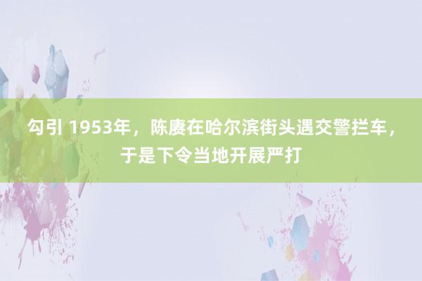 勾引 1953年，陈赓在哈尔滨街头遇交警拦车，于是下令当地开展严打