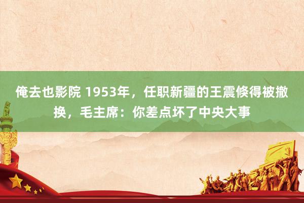 俺去也影院 1953年，任职新疆的王震倏得被撤换，毛主席：你差点坏了中央大事