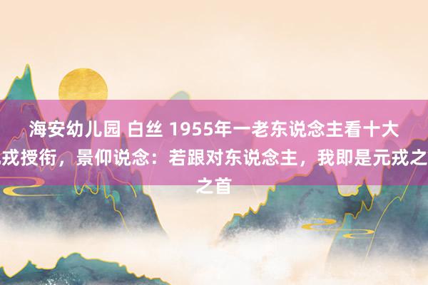 海安幼儿园 白丝 1955年一老东说念主看十大元戎授衔，景仰说念：若跟对东说念主，我即是元戎之首