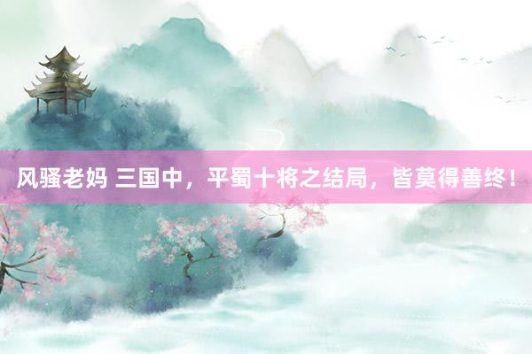 风骚老妈 三国中，平蜀十将之结局，皆莫得善终！