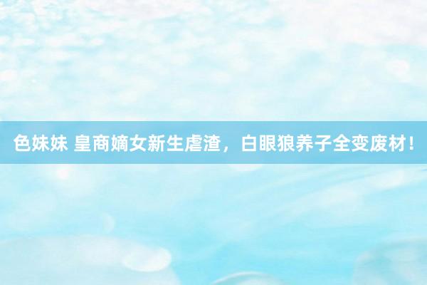 色妹妹 皇商嫡女新生虐渣，白眼狼养子全变废材！