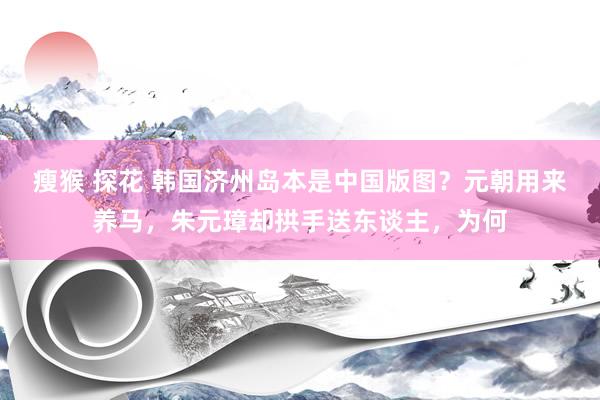 瘦猴 探花 韩国济州岛本是中国版图？元朝用来养马，朱元璋却拱手送东谈主，为何