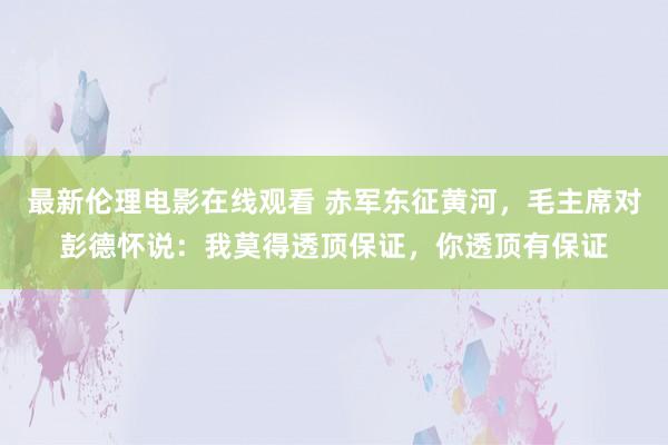 最新伦理电影在线观看 赤军东征黄河，毛主席对彭德怀说：我莫得透顶保证，你透顶有保证