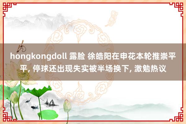 hongkongdoll 露脸 徐皓阳在申花本轮推崇平平, 停球还出现失实被半场换下, 激勉热议
