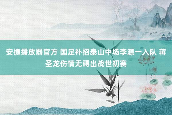 安捷播放器官方 国足补招泰山中场李源一入队 蒋圣龙伤情无碍出战世初赛