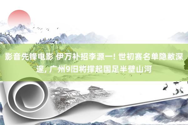 影音先锋电影 伊万补招李源一! 世初赛名单隐敝深邃, 广州9旧将撑起国足半壁山河