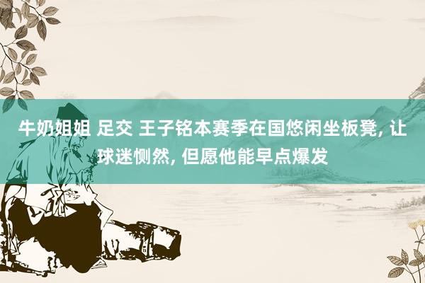 牛奶姐姐 足交 王子铭本赛季在国悠闲坐板凳, 让球迷恻然, 但愿他能早点爆发