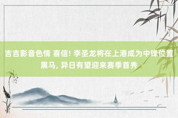 吉吉影音色情 喜信! 李圣龙将在上港成为中锋位置黑马, 异日有望迎来赛季首秀