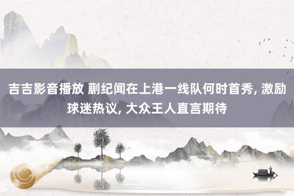 吉吉影音播放 蒯纪闻在上港一线队何时首秀, 激励球迷热议, 大众王人直言期待