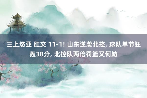 三上悠亚 肛交 11-1! 山东逆袭北控, 球队单节狂轰38分, 北控队两倍罚篮又何妨