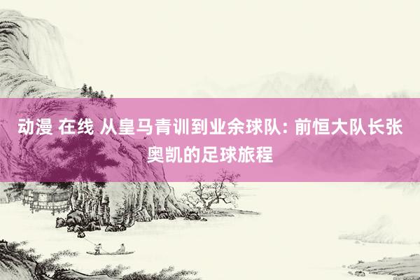 动漫 在线 从皇马青训到业余球队: 前恒大队长张奥凯的足球旅程