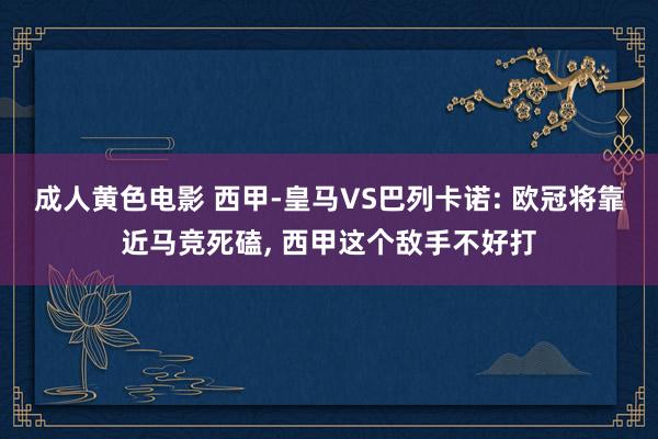成人黄色电影 西甲-皇马VS巴列卡诺: 欧冠将靠近马竞死磕, 西甲这个敌手不好打