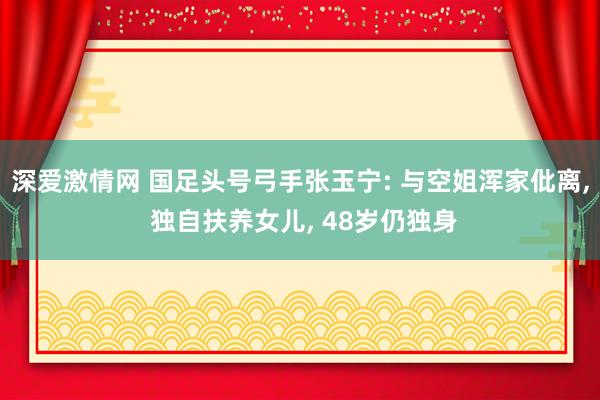 深爱激情网 国足头号弓手张玉宁: 与空姐浑家仳离, 独自扶养女儿, 48岁仍独身
