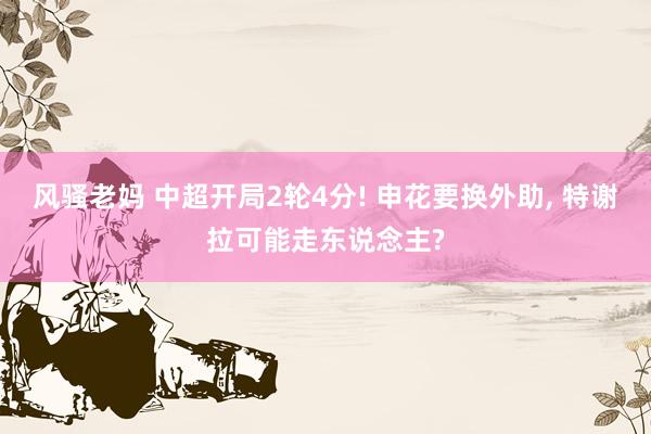 风骚老妈 中超开局2轮4分! 申花要换外助, 特谢拉可能走东说念主?