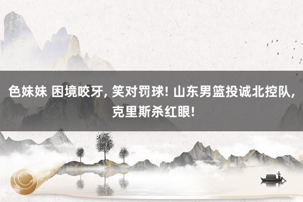 色妹妹 困境咬牙, 笑对罚球! 山东男篮投诚北控队, 克里斯杀红眼!