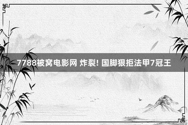 7788被窝电影网 炸裂! 国脚狠拒法甲7冠王