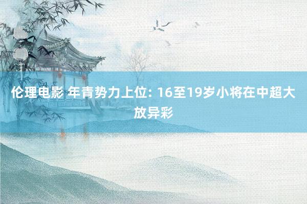 伦理电影 年青势力上位: 16至19岁小将在中超大放异彩