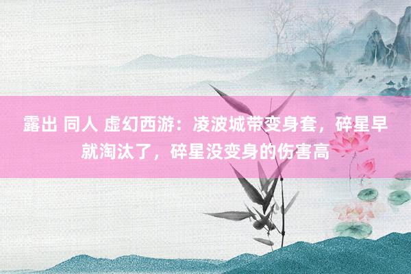 露出 同人 虚幻西游：凌波城带变身套，碎星早就淘汰了，碎星没变身的伤害高