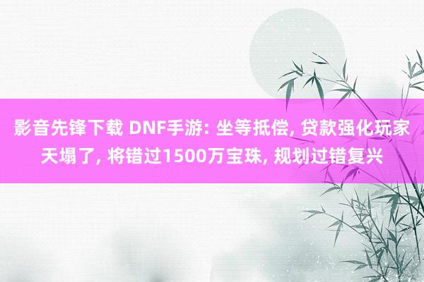 影音先锋下载 DNF手游: 坐等抵偿, 贷款强化玩家天塌了, 将错过1500万宝珠, 规划过错复兴