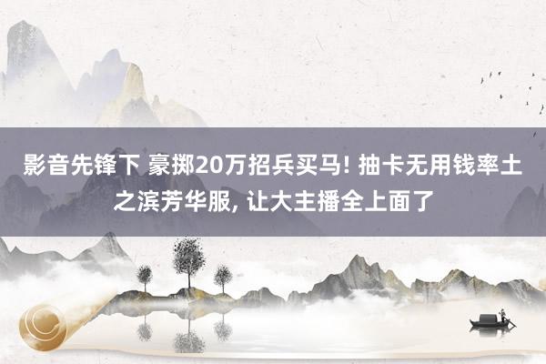 影音先锋下 豪掷20万招兵买马! 抽卡无用钱率土之滨芳华服, 让大主播全上面了