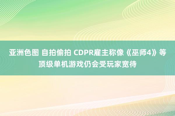 亚洲色图 自拍偷拍 CDPR雇主称像《巫师4》等顶级单机游戏仍会受玩家宽待