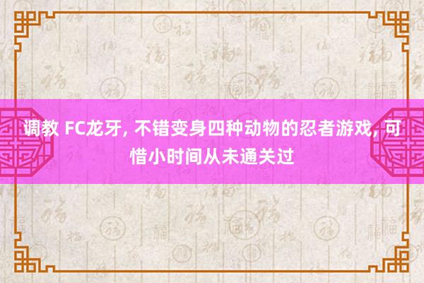 调教 FC龙牙, 不错变身四种动物的忍者游戏, 可惜小时间从未通关过