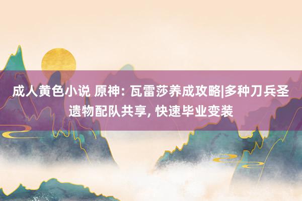 成人黄色小说 原神: 瓦雷莎养成攻略|多种刀兵圣遗物配队共享, 快速毕业变装