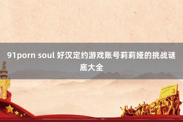 91porn soul 好汉定约游戏账号莉莉娅的挑战谜底大全