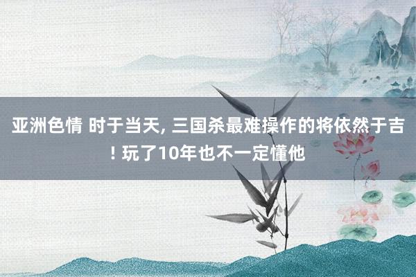 亚洲色情 时于当天, 三国杀最难操作的将依然于吉! 玩了10年也不一定懂他