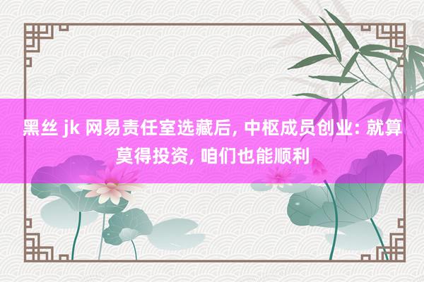 黑丝 jk 网易责任室选藏后, 中枢成员创业: 就算莫得投资, 咱们也能顺利