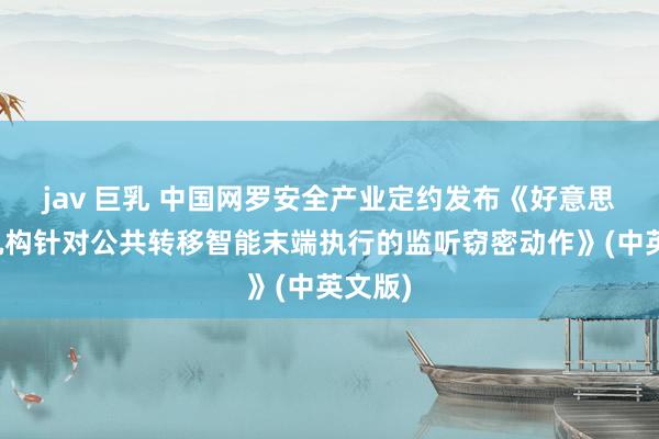 jav 巨乳 中国网罗安全产业定约发布《好意思谍报机构针对公共转移智能末端执行的监听窃密动作》(中英文版)