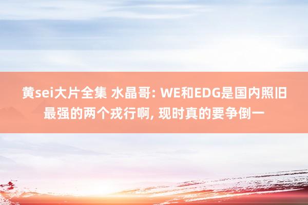 黄sei大片全集 水晶哥: WE和EDG是国内照旧最强的两个戎行啊, 现时真的要争倒一
