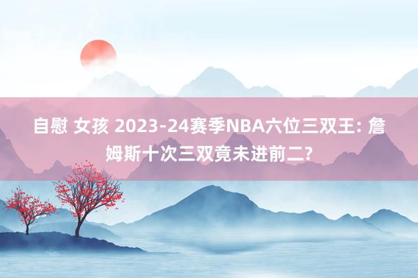 自慰 女孩 2023-24赛季NBA六位三双王: 詹姆斯十次三双竟未进前二?