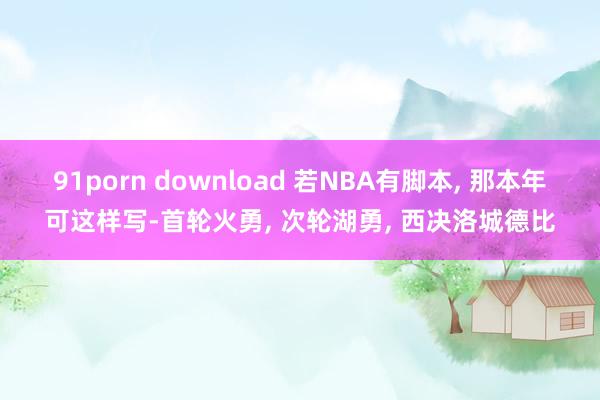 91porn download 若NBA有脚本, 那本年可这样写-首轮火勇, 次轮湖勇, 西决洛城德比