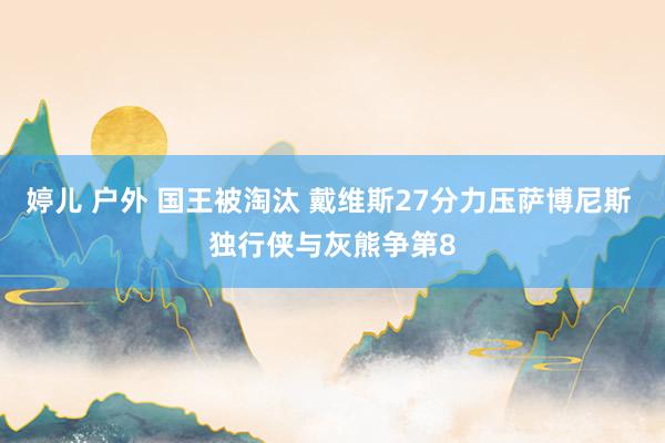 婷儿 户外 国王被淘汰 戴维斯27分力压萨博尼斯 独行侠与灰熊争第8