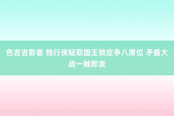 色吉吉影音 独行侠轻取国王锁定争八席位 矛盾大战一触即发