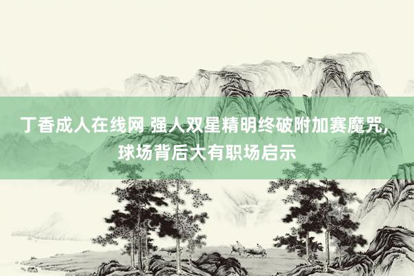 丁香成人在线网 强人双星精明终破附加赛魔咒, 球场背后大有职场启示