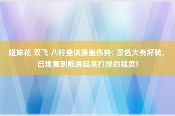 姐妹花 双飞 八村垒谈膝盖伤势: 景色大有好转, 已规复到能跳起来打球的程度!