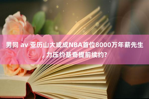 男同 av 亚历山大或成NBA首位8000万年薪先生, 力压约基奇提前续约?