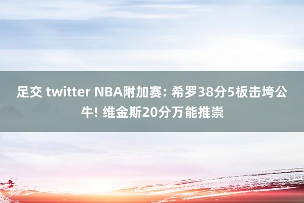 足交 twitter NBA附加赛: 希罗38分5板击垮公牛! 维金斯20分万能推崇