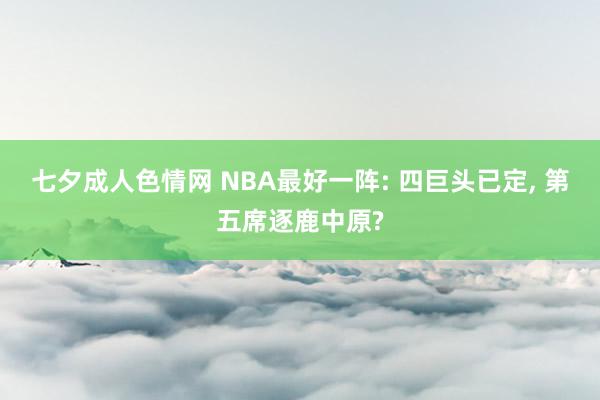 七夕成人色情网 NBA最好一阵: 四巨头已定, 第五席逐鹿中原?