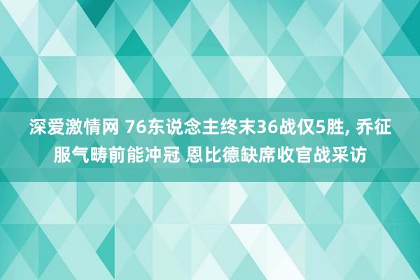 深爱激情网 76东说念主终末36战仅5胜, 乔征服气畴前能冲冠 恩比德缺席收官战采访