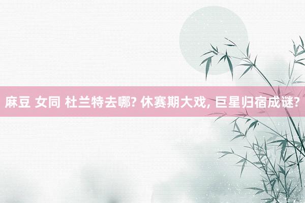 麻豆 女同 杜兰特去哪? 休赛期大戏, 巨星归宿成谜?