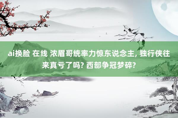 ai换脸 在线 浓眉哥统率力惊东说念主, 独行侠往来真亏了吗? 西部争冠梦碎?