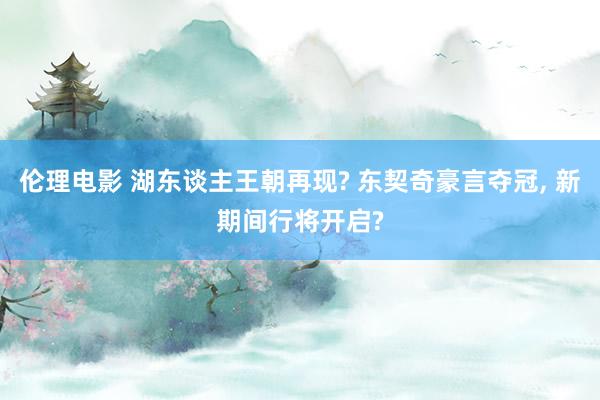 伦理电影 湖东谈主王朝再现? 东契奇豪言夺冠, 新期间行将开启?