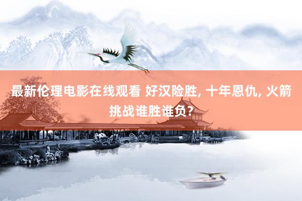 最新伦理电影在线观看 好汉险胜, 十年恩仇, 火箭挑战谁胜谁负?