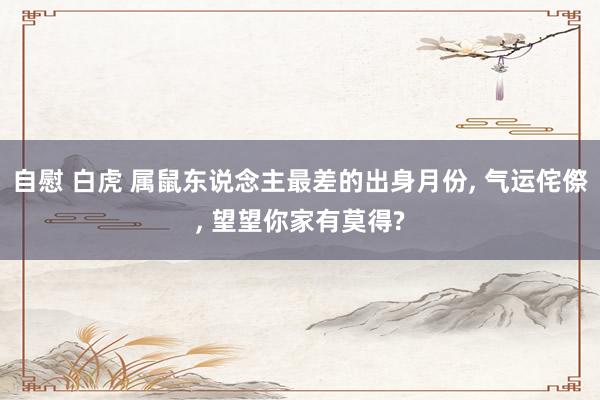 自慰 白虎 属鼠东说念主最差的出身月份, 气运侘傺, 望望你家有莫得?