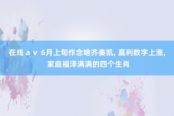 在线ａｖ 6月上旬作念啥齐奏凯, 赢利数字上涨, 家庭福泽满满的四个生肖